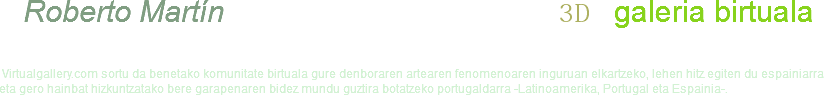  Roberto Martín 3D galeria birtuala Virtualgallery.com sortu da benetako komunitate birtuala gure denboraren artearen fenomenoaren inguruan elkartzeko, lehen hitz egiten du espainiarra eta gero hainbat hizkuntzatako bere garapenaren bidez mundu guztira botatzeko portugaldarra -Latinoamerika, Portugal eta Espainia-. 